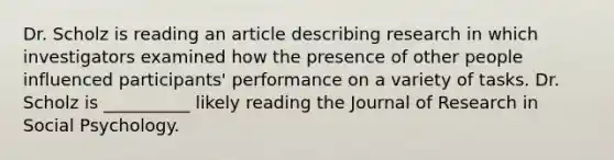 Dr. Scholz is reading an article describing research in which investigators examined how the presence of other people influenced participants' performance on a variety of tasks. Dr. Scholz is __________ likely reading the Journal of Research in Social Psychology.