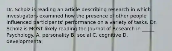 Dr. Scholz is reading an article describing research in which investigators examined how the presence of other people influenced participants' performance on a variety of tasks. Dr. Scholz is MOST likely reading the Journal of Research in _____ Psychology. A. personality B. social C. cognitive D. developmental