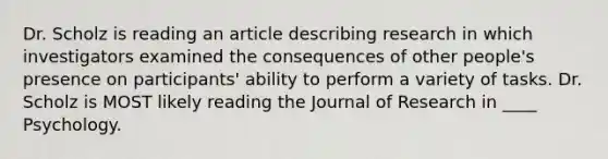 Dr. Scholz is reading an article describing research in which investigators examined the consequences of other people's presence on participants' ability to perform a variety of tasks. Dr. Scholz is MOST likely reading the Journal of Research in ____ Psychology.