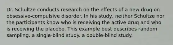 Dr. Schultze conducts research on the effects of a new drug on obsessive-compulsive disorder. In his study, neither Schultze nor the participants know who is receiving the active drug and who is receiving the placebo. This example best describes random sampling. a single-blind study. a double-blind study.