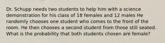 Dr. Schupp needs two students to help him with a science demonstration for his class of 18 females and 12 males He randomly chooses one student who comes to the front of the room. He then chooses a second student from those still seated. What is the probability that both students chosen are female?