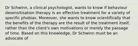 Dr Schwinn, a clinical psychologist, wants to know if behaviour desensitisation therapy is an effective treatment for a variety of specific phobias. Moreover, she wants to know scientifically that the benefits of the therapy are the result of the treatment itself, rather than the client's own motivations or merely the passage of time. Based on this knowledge, Dr Schwinn must be an advocate of