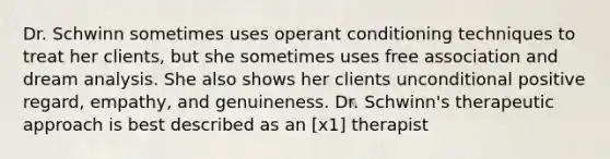 Dr. Schwinn sometimes uses operant conditioning techniques to treat her clients, but she sometimes uses free association and dream analysis. She also shows her clients unconditional positive regard, empathy, and genuineness. Dr. Schwinn's therapeutic approach is best described as an [x1] therapist