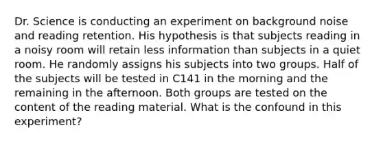 Dr. Science is conducting an experiment on background noise and reading retention. His hypothesis is that subjects reading in a noisy room will retain less information than subjects in a quiet room. He randomly assigns his subjects into two groups. Half of the subjects will be tested in C141 in the morning and the remaining in the afternoon. Both groups are tested on the content of the reading material. What is the confound in this experiment?