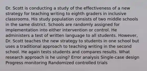 Dr. Scott is conducting a study of the effectiveness of a new strategy for teaching writing to eighth graders in inclusive classrooms. His study population consists of two middle schools in the same district. Schools are randomly assigned for implementation into either intervention or control. He administers a test of written language to all students. However, Dr. Scott teaches the new strategy to students in one school but uses a traditional approach to teaching writing in the second school. He again tests students and compares results. What research approach is he using? Error analysis Single-case design Progress monitoring Randomized controlled trials