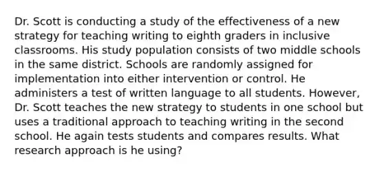 Dr. Scott is conducting a study of the effectiveness of a new strategy for teaching writing to eighth graders in inclusive classrooms. His study population consists of two middle schools in the same district. Schools are randomly assigned for implementation into either intervention or control. He administers a test of written language to all students. However, Dr. Scott teaches the new strategy to students in one school but uses a traditional approach to teaching writing in the second school. He again tests students and compares results. What research approach is he using?