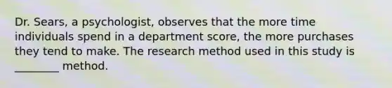 Dr. Sears, a psychologist, observes that the more time individuals spend in a department score, the more purchases they tend to make. The research method used in this study is ________ method.