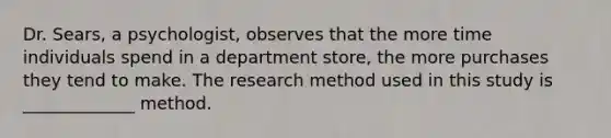 Dr. Sears, a psychologist, observes that the more time individuals spend in a department store, the more purchases they tend to make. The research method used in this study is _____________ method.