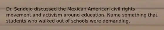 Dr. Sendejo discussed the Mexican American civil rights movement and activism around education. Name something that students who walked out of schools were demanding.