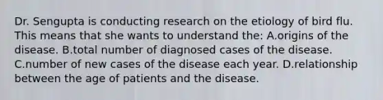 Dr. Sengupta is conducting research on the etiology of bird flu. This means that she wants to understand the: A.origins of the disease. B.total number of diagnosed cases of the disease. C.number of new cases of the disease each year. D.relationship between the age of patients and the disease.