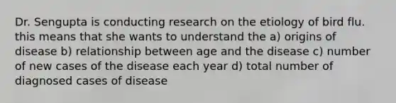 Dr. Sengupta is conducting research on the etiology of bird flu. this means that she wants to understand the a) origins of disease b) relationship between age and the disease c) number of new cases of the disease each year d) total number of diagnosed cases of disease