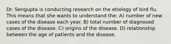 Dr. Sengupta is conducting research on the etiology of bird flu. This means that she wants to understand the: A) number of new cases of the disease each year. B) total number of diagnosed cases of the disease. C) origins of the disease. D) relationship between the age of patients and the disease.