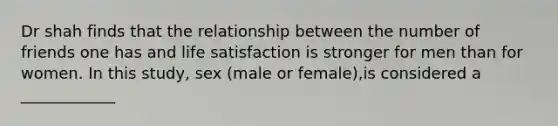 Dr shah finds that the relationship between the number of friends one has and life satisfaction is stronger for men than for women. In this study, sex (male or female),is considered a ____________