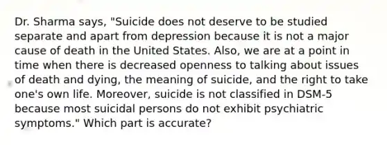 Dr. Sharma says, "Suicide does not deserve to be studied separate and apart from depression because it is not a major cause of death in the United States. Also, we are at a point in time when there is decreased openness to talking about issues of death and dying, the meaning of suicide, and the right to take one's own life. Moreover, suicide is not classified in DSM-5 because most suicidal persons do not exhibit psychiatric symptoms." Which part is accurate?