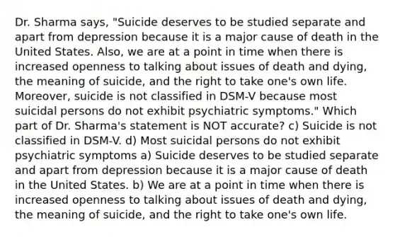 Dr. Sharma says, "Suicide deserves to be studied separate and apart from depression because it is a major cause of death in the United States. Also, we are at a point in time when there is increased openness to talking about issues of death and dying, the meaning of suicide, and the right to take one's own life. Moreover, suicide is not classified in DSM-V because most suicidal persons do not exhibit psychiatric symptoms." Which part of Dr. Sharma's statement is NOT accurate? c) Suicide is not classified in DSM-V. d) Most suicidal persons do not exhibit psychiatric symptoms a) Suicide deserves to be studied separate and apart from depression because it is a major cause of death in the United States. b) We are at a point in time when there is increased openness to talking about issues of death and dying, the meaning of suicide, and the right to take one's own life.