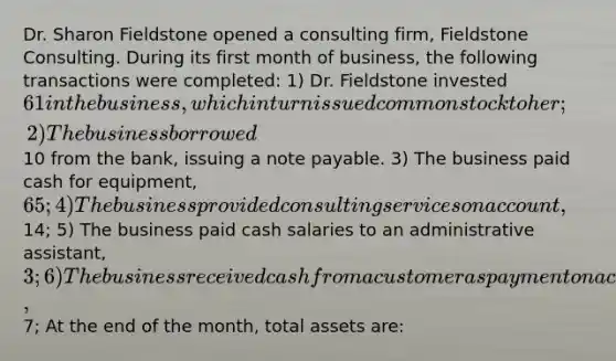 Dr. Sharon Fieldstone opened a consulting firm, Fieldstone Consulting. During its first month of business, the following transactions were completed: 1) Dr. Fieldstone invested 61 in the business, which in turn issued common stock to her; 2) The business borrowed10 from the bank, issuing a note payable. 3) The business paid cash for equipment, 65; 4) The business provided consulting services on account,14; 5) The business paid cash salaries to an administrative assistant, 3; 6) The business received cash from a customer as payment on account,7; At the end of the month, total assets are: