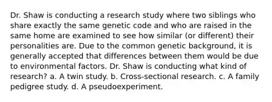 Dr. Shaw is conducting a research study where two siblings who share exactly the same genetic code and who are raised in the same home are examined to see how similar (or different) their personalities are. Due to the common genetic background, it is generally accepted that differences between them would be due to environmental factors. Dr. Shaw is conducting what kind of research? a. A twin study. b. Cross-sectional research. c. A family pedigree study. d. A pseudoexperiment.