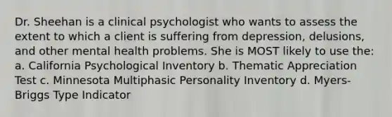 Dr. Sheehan is a clinical psychologist who wants to assess the extent to which a client is suffering from depression, delusions, and other mental health problems. She is MOST likely to use the: a. California Psychological Inventory b. Thematic Appreciation Test c. Minnesota Multiphasic Personality Inventory d. Myers-Briggs Type Indicator