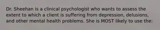 Dr. Sheehan is a clinical psychologist who wants to assess the extent to which a client is suffering from depression, delusions, and other mental health problems. She is MOST likely to use the: