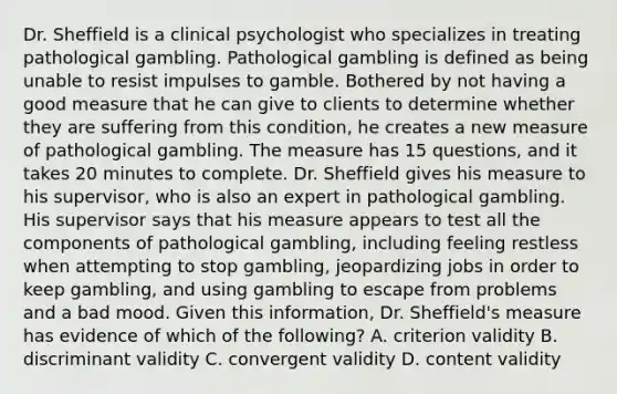 Dr. Sheffield is a clinical psychologist who specializes in treating pathological gambling. Pathological gambling is defined as being unable to resist impulses to gamble. Bothered by not having a good measure that he can give to clients to determine whether they are suffering from this condition, he creates a new measure of pathological gambling. The measure has 15 questions, and it takes 20 minutes to complete. Dr. Sheffield gives his measure to his supervisor, who is also an expert in pathological gambling. His supervisor says that his measure appears to test all the components of pathological gambling, including feeling restless when attempting to stop gambling, jeopardizing jobs in order to keep gambling, and using gambling to escape from problems and a bad mood. Given this information, Dr. Sheffield's measure has evidence of which of the following? A. criterion validity B. discriminant validity C. convergent validity D. content validity