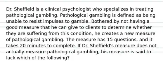 Dr. Sheffield is a clinical psychologist who specializes in treating pathological gambling. Pathological gambling is defined as being unable to resist impulses to gamble. Bothered by not having a good measure that he can give to clients to determine whether they are suffering from this condition, he creates a new measure of pathological gambling. The measure has 15 questions, and it takes 20 minutes to complete. If Dr. Sheffield's measure does not actually measure pathological gambling, his measure is said to lack which of the following?