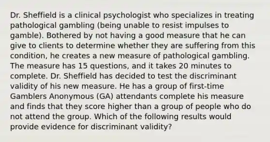 Dr. Sheffield is a clinical psychologist who specializes in treating pathological gambling (being unable to resist impulses to gamble). Bothered by not having a good measure that he can give to clients to determine whether they are suffering from this condition, he creates a new measure of pathological gambling. The measure has 15 questions, and it takes 20 minutes to complete. Dr. Sheffield has decided to test the discriminant validity of his new measure. He has a group of first-time Gamblers Anonymous (GA) attendants complete his measure and finds that they score higher than a group of people who do not attend the group. Which of the following results would provide evidence for discriminant validity?