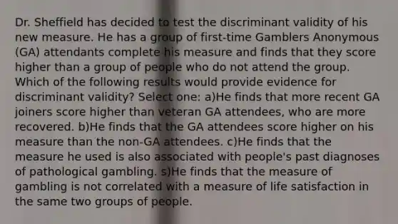 Dr. Sheffield has decided to test the discriminant validity of his new measure. He has a group of first-time Gamblers Anonymous (GA) attendants complete his measure and finds that they score higher than a group of people who do not attend the group. Which of the following results would provide evidence for discriminant validity? Select one: a)He finds that more recent GA joiners score higher than veteran GA attendees, who are more recovered. b)He finds that the GA attendees score higher on his measure than the non-GA attendees. c)He finds that the measure he used is also associated with people's past diagnoses of pathological gambling. s)He finds that the measure of gambling is not correlated with a measure of life satisfaction in the same two groups of people.