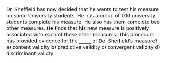 Dr. Sheffield has now decided that he wants to test his measure on some University students. He has a group of 100 university students complete his measure. He also has them complete two other measures. He finds that his new measure is positively associated with each of these other measures. This procedure has provided evidence for the _____ of De. Sheffield's measure? a) content validity b) predictive validity c) convergent validity d) discriminant validty