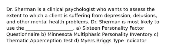 Dr. Sherman is a clinical psychologist who wants to assess the extent to which a client is suffering from depression, delusions, and other mental health problems. Dr. Sherman is most likely to use the ____________________. a) Sixteen Personality Factor Questionnaire b) Minnesota Multiphasic Personality Inventory c) Thematic Apperception Test d) Myers-Briggs Type Indicator