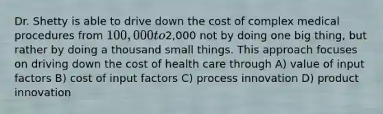 Dr. Shetty is able to drive down the cost of complex medical procedures from 100,000 to2,000 not by doing one big thing, but rather by doing a thousand small things. This approach focuses on driving down the cost of health care through A) value of input factors B) cost of input factors C) process innovation D) product innovation