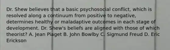 Dr. Shew believes that a basic psychosocial conflict, which is resolved along a continuum from positive to negative, determines healthy or maladaptive outcomes in each stage of development. Dr. Shew's beliefs are aligned with those of which theorist? A. Jean Piaget B. John Bowlby C. Sigmund Freud D. Eric Erickson