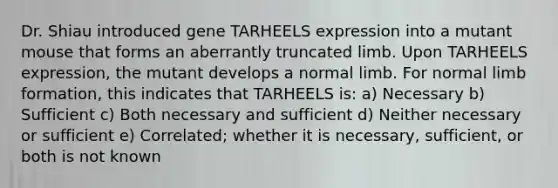 Dr. Shiau introduced gene TARHEELS expression into a mutant mouse that forms an aberrantly truncated limb. Upon TARHEELS expression, the mutant develops a normal limb. For normal limb formation, this indicates that TARHEELS is: a) Necessary b) Sufficient c) Both necessary and sufficient d) Neither necessary or sufficient e) Correlated; whether it is necessary, sufficient, or both is not known