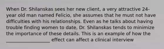 When Dr. Shilanskas sees her new client, a very attractive 24-year old man named Felicio, she assumes that he must not have difficulties with his relationships. Even as he talks about having trouble finding women to date, Dr. Shilanskas tends to minimize the importance of these details. This is an example of how the ___________________ effect can affect a clinical interview