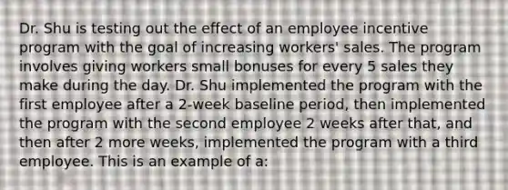 Dr. Shu is testing out the effect of an employee incentive program with the goal of increasing workers' sales. The program involves giving workers small bonuses for every 5 sales they make during the day. Dr. Shu implemented the program with the first employee after a 2-week baseline period, then implemented the program with the second employee 2 weeks after that, and then after 2 more weeks, implemented the program with a third employee. This is an example of a: