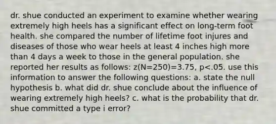 dr. shue conducted an experiment to examine whether wearing extremely high heels has a significant effect on long-term foot health. she compared the number of lifetime foot injures and diseases of those who wear heels at least 4 inches high more than 4 days a week to those in the general population. she reported her results as follows: z(N=250)=3.75, p<.05. use this information to answer the following questions: a. state the null hypothesis b. what did dr. shue conclude about the influence of wearing extremely high heels? c. what is the probability that dr. shue committed a type i error?