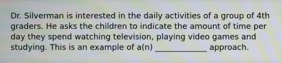 Dr. Silverman is interested in the daily activities of a group of 4th graders. He asks the children to indicate the amount of time per day they spend watching television, playing video games and studying. This is an example of a(n) _____________ approach.