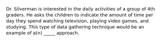 Dr. Silverman is interested in the daily activities of a group of 4th graders. He asks the children to indicate the amount of time per day they spend watching television, playing video games, and studying. This type of data gathering technique would be an example of a(n) _____ approach.