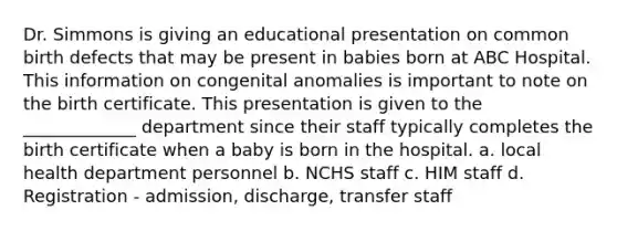 Dr. Simmons is giving an educational presentation on common birth defects that may be present in babies born at ABC Hospital. This information on congenital anomalies is important to note on the birth certificate. This presentation is given to the _____________ department since their staff typically completes the birth certificate when a baby is born in the hospital. a. local health department personnel b. NCHS staff c. HIM staff d. Registration - admission, discharge, transfer staff