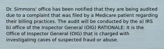 Dr. Simmons' office has been notified that they are being audited due to a complaint that was filed by a Medicare patient regarding their billing practices. The audit will be conducted by the a) IRS b) office of the Inspector General (OIG) RATIONALE: It is the Office of Inspector General (OIG) that is charged with investigating cases of suspected fraud or abuse.