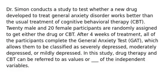 Dr. Simon conducts a study to test whether a new drug developed to treat general anxiety disorder works better than the usual treatment of cognitive behavioral therapy (CBT). Twenty male and 20 female participants are randomly assigned to get either the drug or CBT. After 4 weeks of treatment, all of the participants complete the General Anxiety Test (GAT), which allows them to be classified as severely depressed, moderately depressed, or mildly depressed. In this study, drug therapy and CBT can be referred to as values or ___ of the independent variables.