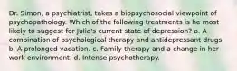 Dr. Simon, a psychiatrist, takes a biopsychosocial viewpoint of psychopathology. Which of the following treatments is he most likely to suggest for Julia's current state of depression? a. A combination of psychological therapy and antidepressant drugs. b. A prolonged vacation. c. Family therapy and a change in her work environment. d. Intense psychotherapy.