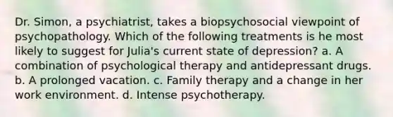 Dr. Simon, a psychiatrist, takes a biopsychosocial viewpoint of psychopathology. Which of the following treatments is he most likely to suggest for Julia's current state of depression? a. A combination of psychological therapy and antidepressant drugs. b. A prolonged vacation. c. Family therapy and a change in her work environment. d. Intense psychotherapy.