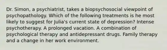 Dr. Simon, a psychiatrist, takes a biopsychosocial viewpoint of psychopathology. Which of the following treatments is he most likely to suggest for Julia's current state of depression? Intense psychotherapy. A prolonged vacation. A combination of psychological therapy and antidepressant drugs. Family therapy and a change in her work environment.