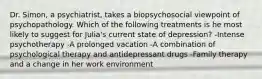 Dr. Simon, a psychiatrist, takes a biopsychosocial viewpoint of psychopathology. Which of the following treatments is he most likely to suggest for Julia's current state of depression? -Intense psychotherapy -A prolonged vacation -A combination of psychological therapy and antidepressant drugs -Family therapy and a change in her work environment