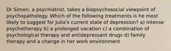 Dr Simon, a psychiatrist, takes a biopsychosocial viewpoint of psychopathology. Which of the following treatments is he most likely to suggest for Julia's current state of depression? a) intense psychotherapy b) a prolonged vacation c) a combination of psychological therapy and antidepressant drugs d) family therapy and a change in her work environment