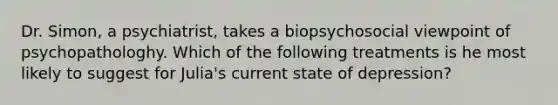 Dr. Simon, a psychiatrist, takes a biopsychosocial viewpoint of psychopathologhy. Which of the following treatments is he most likely to suggest for Julia's current state of depression?