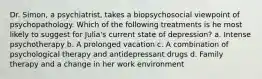 Dr. Simon, a psychiatrist, takes a biopsychosocial viewpoint of psychopathology. Which of the following treatments is he most likely to suggest for Julia's current state of depression? a. Intense psychotherapy b. A prolonged vacation c. A combination of psychological therapy and antidepressant drugs d. Family therapy and a change in her work environment