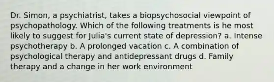 Dr. Simon, a psychiatrist, takes a biopsychosocial viewpoint of psychopathology. Which of the following treatments is he most likely to suggest for Julia's current state of depression? a. Intense psychotherapy b. A prolonged vacation c. A combination of psychological therapy and antidepressant drugs d. Family therapy and a change in her work environment