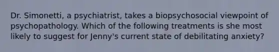 Dr. Simonetti, a psychiatrist, takes a biopsychosocial viewpoint of psychopathology. Which of the following treatments is she most likely to suggest for Jenny's current state of debilitating anxiety?