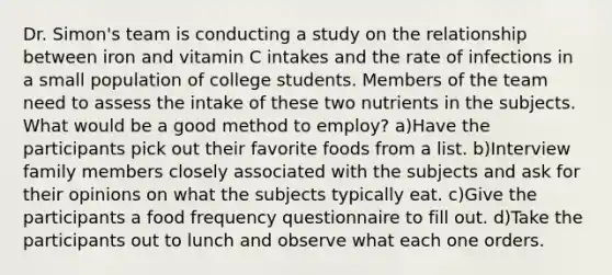 Dr. Simon's team is conducting a study on the relationship between iron and vitamin C intakes and the rate of infections in a small population of college students. Members of the team need to assess the intake of these two nutrients in the subjects. What would be a good method to employ? a)Have the participants pick out their favorite foods from a list. b)Interview family members closely associated with the subjects and ask for their opinions on what the subjects typically eat. c)Give the participants a food frequency questionnaire to fill out. d)Take the participants out to lunch and observe what each one orders.